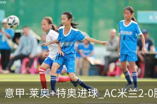 意甲-莱奥+特奥进球 AC米兰2-0胜强敌夺5连胜领跑